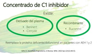 Concentrado de C1 inhibidor
Zafra H. Hereditary Angioedema: A Review. WMJ. 2022 Apr;121(1):48-53.
Existe:
Derivado del plasma
• Berinert
• Cinryze
Recombinante
• Ruconest
Reemplaza la proteína deficiente/disfuncional en pacientes con AEH 1 y 2
 