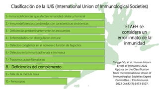 El AEH se
considera un
error innato de la
inmunidad
1.- Inmunodeficiencias que afectan inmunidad celular y humoral
2.- Inmunodeficiencias combinadas con características sindrómicas
3.- Deficiencias predominantemente de anticuerpos
4.- Enfermedades con disregulación inmune
5.- Defectos congénitos en el número o función de fagocitos
6.- Defectos en la inmunidad innata e intrínseca
7.- Trastornos autoinflamatorios
8.- Deficiencias del complemento
9.- Falla de la médula ósea
10.- Fenocopias
Clasificación de la IUIS (International Union of Immunological Societies)
Tangye SG, et al. Human Inborn
Errors of Immunity: 2022
Update on the Classification
from the International Union of
Immunological Societies Expert
Committee. J Clin Immunol.
2022 Oct;42(7):1473-1507.
 