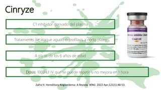 Cinryze
Zafra H. Hereditary Angioedema: A Review. WMJ. 2022 Apr;121(1):48-53.
C1 inhibidor derivado del plasma
Tratamiento de ataque agudo o profilaxis a corto plazo
A partir de los 6 años de edad
Dosis: 1000 UI IV que se puede repetir si no mejora en 1 hora
 