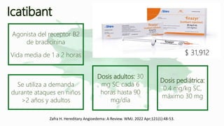 Icatibant
$ 31,912
Agonista del receptor B2
de bradicinina
Vida media de 1 a 2 horas
Se utiliza a demanda
durante ataques en niños
>2 años y adultos
Dosis pediátrica:
0.4 mg/kg SC,
máximo 30 mg
Dosis adultos: 30
mg SC cada 6
horas hasta 90
mg/día
Zafra H. Hereditary Angioedema: A Review. WMJ. 2022 Apr;121(1):48-53.
 