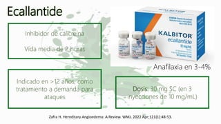 Ecallantide
Zafra H. Hereditary Angioedema: A Review. WMJ. 2022 Apr;121(1):48-53.
Inhibidor de calicreína
Vida media de 2 horas
Indicado en >12 años, como
tratamiento a demanda para
ataques
Dosis: 30 mg SC (en 3
inyecciones de 10 mg/mL)
Anafilaxia en 3-4%
 