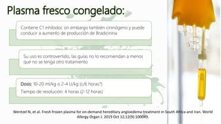Plasma fresco congelado:
Contiene C1 inhibidor, sin embargo también cininógeno y puede
conducir a aumento de producción de Bradicinina
Su uso es controvertido, las guías no lo recomiendan a menos
que no se tenga otro tratamiento
Dosis: 10-20 ml/kg o 2-4 U/kg (c/6 horas?)
Tiempo de resolución: 4 horas (2-12 horas)
Wentzel N, et al. Fresh frozen plasma for on-demand hereditary angioedema treatment in South Africa and Iran. World
Allergy Organ J. 2019 Oct 12;12(9):100049.
 