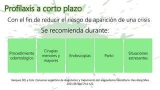 Profilaxis a corto plazo
Se recomienda durante:
Procedimiento
odontológico
Cirugías
menores y
mayores
Endoscopías Parto
Situaciones
estresantes
Con el fin de reducir el riesgo de aparición de una crisis
Vazquez DO, y Cols. Consenso argentino de diagnóstico y tratamiento del angioedema hereditario. Rev Alerg Mex.
2021;68 Supl 2:s1-s22.
 