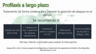 Se recomienda si:
Tratamiento de forma continua para prevenir la aparición de ataques en el
tiempo
No hay criterios universales para evaluar la interrupción
Calidad de vida
disminuida
> 1 ataque por
mes o aparición
de ataques
rápidamente
Intubación
previa o estadio
en UCI
Inflamación
laríngea previa
10 días perdidos
de escuela o
trabajo / año
Profilaxis a largo plazo
Vazquez DO, y Cols. Consenso argentino de diagnóstico y tratamiento del angioedema hereditario. Rev Alerg Mex.
2021;68 Supl 2:s1-s22.
 