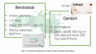 Zafra H. Hereditary Angioedema: A Review. WMJ. 2022 Apr;121(1):48-53.
Berotralstat
• Inhibe calicreína
• >12 años
• Dosis: 110-150 mg/día VO
• Efectos adversos:
gástricos
Danazol
• Andrógenos
• Dosis: desde 100 mg en
días alternos hasta 200
mg cada 8 horas
$2,000
 