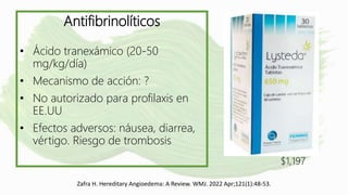 Zafra H. Hereditary Angioedema: A Review. WMJ. 2022 Apr;121(1):48-53.
Antifibrinolíticos
• Ácido tranexámico (20-50
mg/kg/día)
• Mecanismo de acción: ?
• No autorizado para profilaxis en
EE.UU
• Efectos adversos: náusea, diarrea,
vértigo. Riesgo de trombosis
$1,197
 