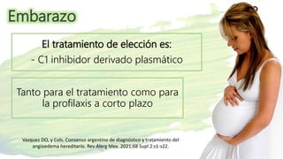 Embarazo
Vazquez DO, y Cols. Consenso argentino de diagnóstico y tratamiento del
angioedema hereditario. Rev Alerg Mex. 2021;68 Supl 2:s1-s22.
El tratamiento de elección es:
- C1 inhibidor derivado plasmático
Tanto para el tratamiento como para
la profilaxis a corto plazo
 