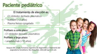Paciente pediátrico
El tratamiento de elección es:
- C1 inhibidor derivado plasmático
- Icatibant (>2 años)
- Plasma fresco congelado
Profilaxis a corto plazo:
- C1 inhibidor derivado plasmático
Profilaxis a largo plazo:
- Lanadelumab (>12 años)
Vazquez DO, y Cols. Consenso argentino de diagnóstico y tratamiento del
angioedema hereditario. Rev Alerg Mex. 2021;68 Supl 2:s1-s22.
 