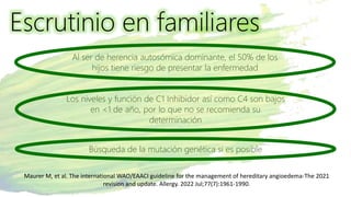 Escrutinio en familiares
Al ser de herencia autosómica dominante, el 50% de los
hijos tiene riesgo de presentar la enfermedad
Los niveles y función de C1 Inhibidor así como C4 son bajos
en <1 de año, por lo que no se recomienda su
determinación
Búsqueda de la mutación genética si es posible
Maurer M, et al. The international WAO/EAACI guideline for the management of hereditary angioedema-The 2021
revision and update. Allergy. 2022 Jul;77(7):1961-1990.
 