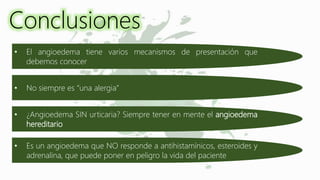 Conclusiones
• El angioedema tiene varios mecanismos de presentación que
debemos conocer
• No siempre es “una alergia”
• ¿Angioedema SIN urticaria? Siempre tener en mente el angioedema
hereditario
• Es un angioedema que NO responde a antihistamínicos, esteroides y
adrenalina, que puede poner en peligro la vida del paciente
 