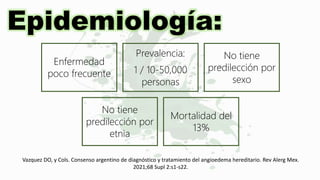 Epidemiología:
Enfermedad
poco frecuente
Prevalencia:
1 / 10-50,000
personas
No tiene
predilección por
sexo
No tiene
predilección por
etnia
Mortalidad del
13%
Vazquez DO, y Cols. Consenso argentino de diagnóstico y tratamiento del angioedema hereditario. Rev Alerg Mex.
2021;68 Supl 2:s1-s22.
 