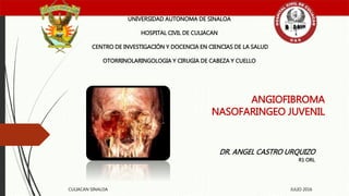 ANGIOFIBROMA
NASOFARINGEO JUVENIL
UNIVERSIDAD AUTONOMA DE SINALOA
HOSPITAL CIVIL DE CULIACAN
CENTRO DE INVESTIGACIÓN Y DOCENCIA EN CIENCIAS DE LA SALUD
OTORRINOLARINGOLOGIA Y CIRUGIA DE CABEZA Y CUELLO
DR. ANGEL CASTRO URQUIZO
R1 ORL
CULIACAN SINALOA JULIO 2016
 