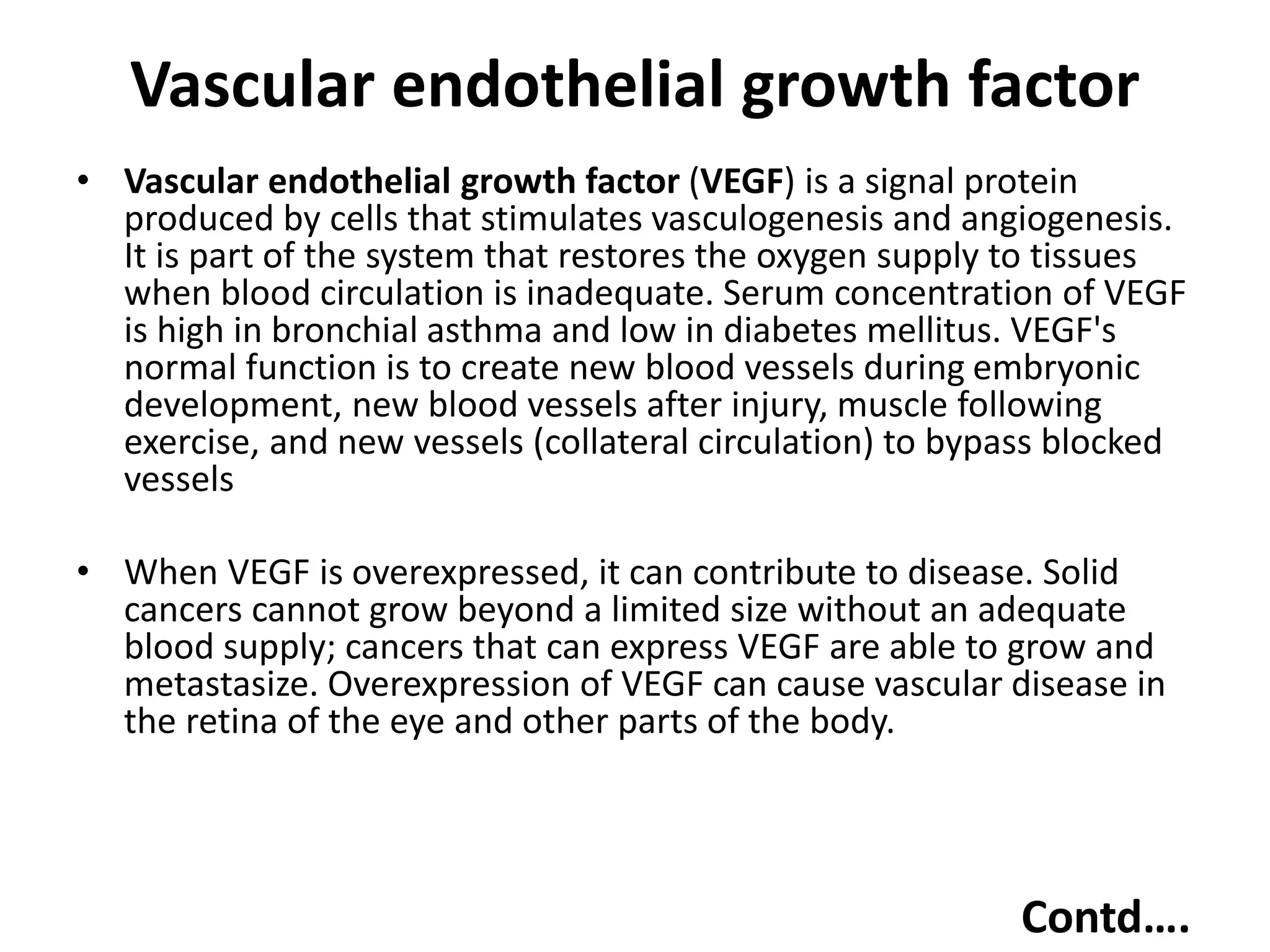 Vascular endothelial growth factor
• Vascular endothelial growth factor (VEGF) is a signal protein
produced by cells that stimulates vasculogenesis and angiogenesis.
It is part of the system that restores the oxygen supply to tissues
when blood circulation is inadequate. Serum concentration of VEGF
is high in bronchial asthma and low in diabetes mellitus. VEGF's
normal function is to create new blood vessels during embryonic
development, new blood vessels after injury, muscle following
exercise, and new vessels (collateral circulation) to bypass blocked
vessels
• When VEGF is overexpressed, it can contribute to disease. Solid
cancers cannot grow beyond a limited size without an adequate
blood supply; cancers that can express VEGF are able to grow and
metastasize. Overexpression of VEGF can cause vascular disease in
the retina of the eye and other parts of the body.
Contd….
 