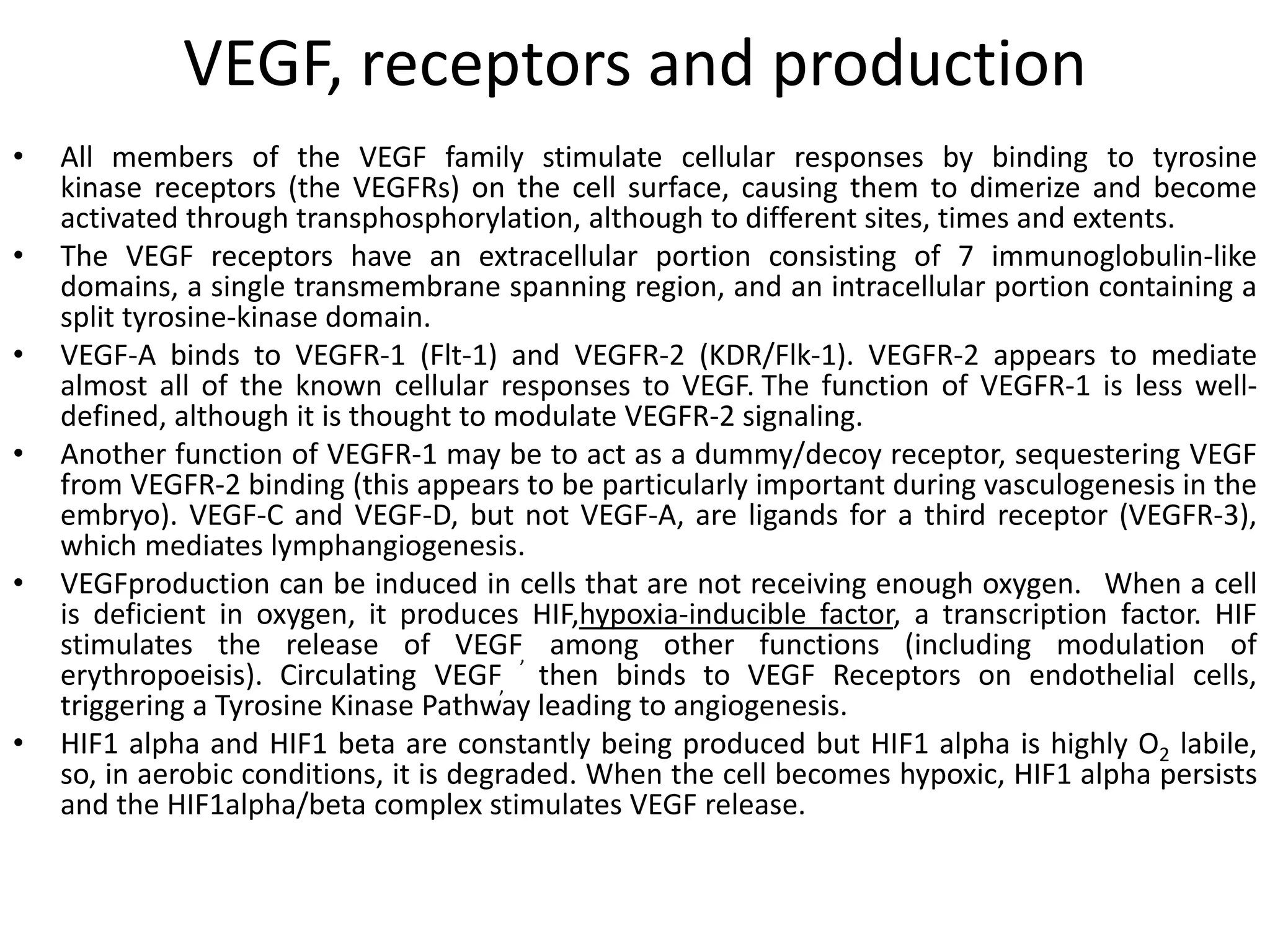 VEGF, receptors and production
• All members of the VEGF family stimulate cellular responses by binding to tyrosine
kinase receptors (the VEGFRs) on the cell surface, causing them to dimerize and become
activated through transphosphorylation, although to different sites, times and extents.
• The VEGF receptors have an extracellular portion consisting of 7 immunoglobulin-like
domains, a single transmembrane spanning region, and an intracellular portion containing a
split tyrosine-kinase domain.
• VEGF-A binds to VEGFR-1 (Flt-1) and VEGFR-2 (KDR/Flk-1). VEGFR-2 appears to mediate
almost all of the known cellular responses to VEGF. The function of VEGFR-1 is less well-
defined, although it is thought to modulate VEGFR-2 signaling.
• Another function of VEGFR-1 may be to act as a dummy/decoy receptor, sequestering VEGF
from VEGFR-2 binding (this appears to be particularly important during vasculogenesis in the
embryo). VEGF-C and VEGF-D, but not VEGF-A, are ligands for a third receptor (VEGFR-3),
which mediates lymphangiogenesis.
• VEGFproduction can be induced in cells that are not receiving enough oxygen. When a cell
is deficient in oxygen, it produces HIF,hypoxia-inducible factor, a transcription factor. HIF
stimulates the release of VEGF, among other functions (including modulation of
erythropoeisis). Circulating VEGF, then binds to VEGF Receptors on endothelial cells,
triggering a Tyrosine Kinase Pathway leading to angiogenesis.
• HIF1 alpha and HIF1 beta are constantly being produced but HIF1 alpha is highly O2 labile,
so, in aerobic conditions, it is degraded. When the cell becomes hypoxic, HIF1 alpha persists
and the HIF1alpha/beta complex stimulates VEGF release.
 