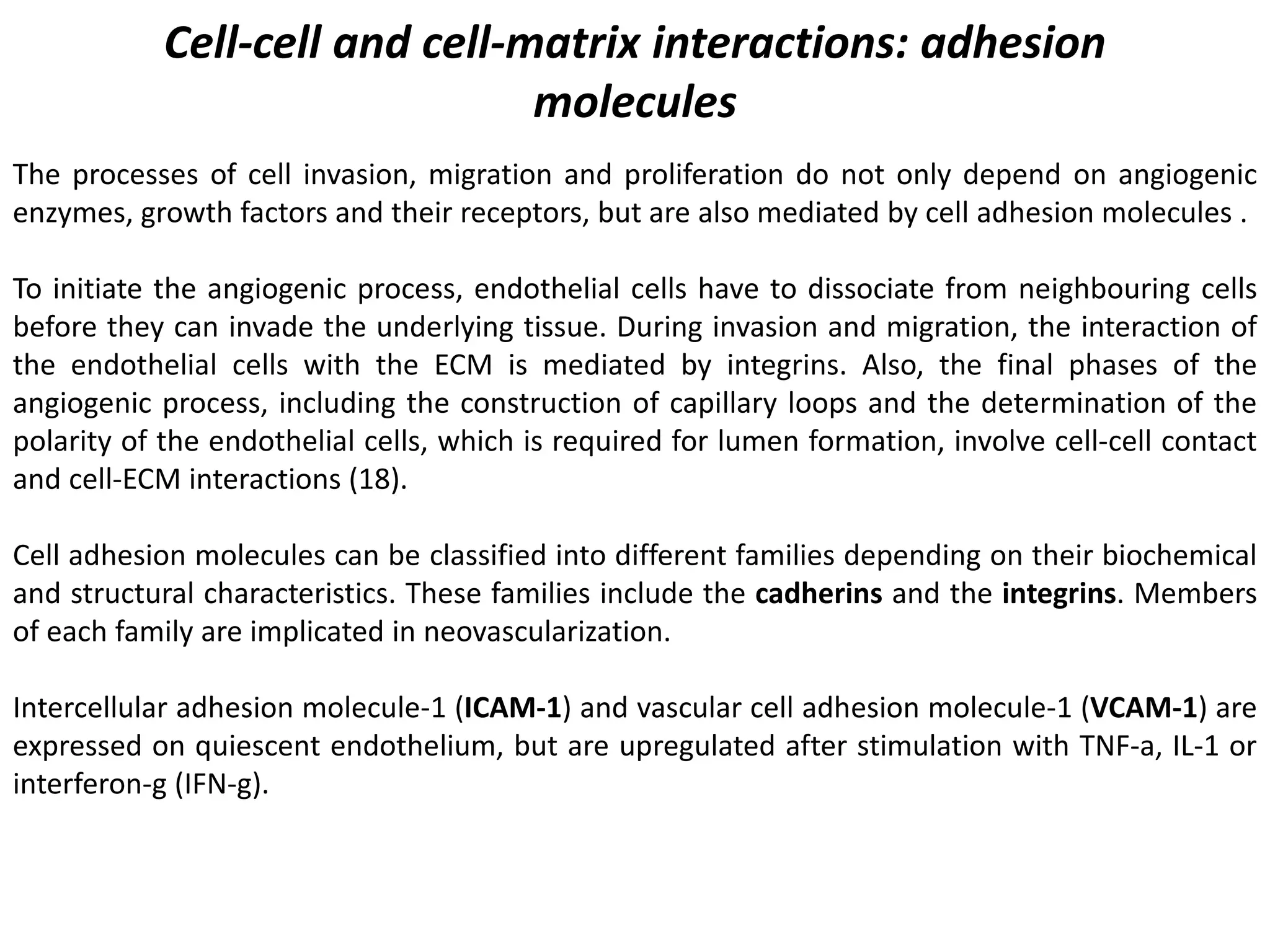 Cell-cell and cell-matrix interactions: adhesion
molecules
The processes of cell invasion, migration and proliferation do not only depend on angiogenic
enzymes, growth factors and their receptors, but are also mediated by cell adhesion molecules .
To initiate the angiogenic process, endothelial cells have to dissociate from neighbouring cells
before they can invade the underlying tissue. During invasion and migration, the interaction of
the endothelial cells with the ECM is mediated by integrins. Also, the final phases of the
angiogenic process, including the construction of capillary loops and the determination of the
polarity of the endothelial cells, which is required for lumen formation, involve cell-cell contact
and cell-ECM interactions (18).
Cell adhesion molecules can be classified into different families depending on their biochemical
and structural characteristics. These families include the cadherins and the integrins. Members
of each family are implicated in neovascularization.
Intercellular adhesion molecule-1 (ICAM-1) and vascular cell adhesion molecule-1 (VCAM-1) are
expressed on quiescent endothelium, but are upregulated after stimulation with TNF-a, IL-1 or
interferon-g (IFN-g).
 