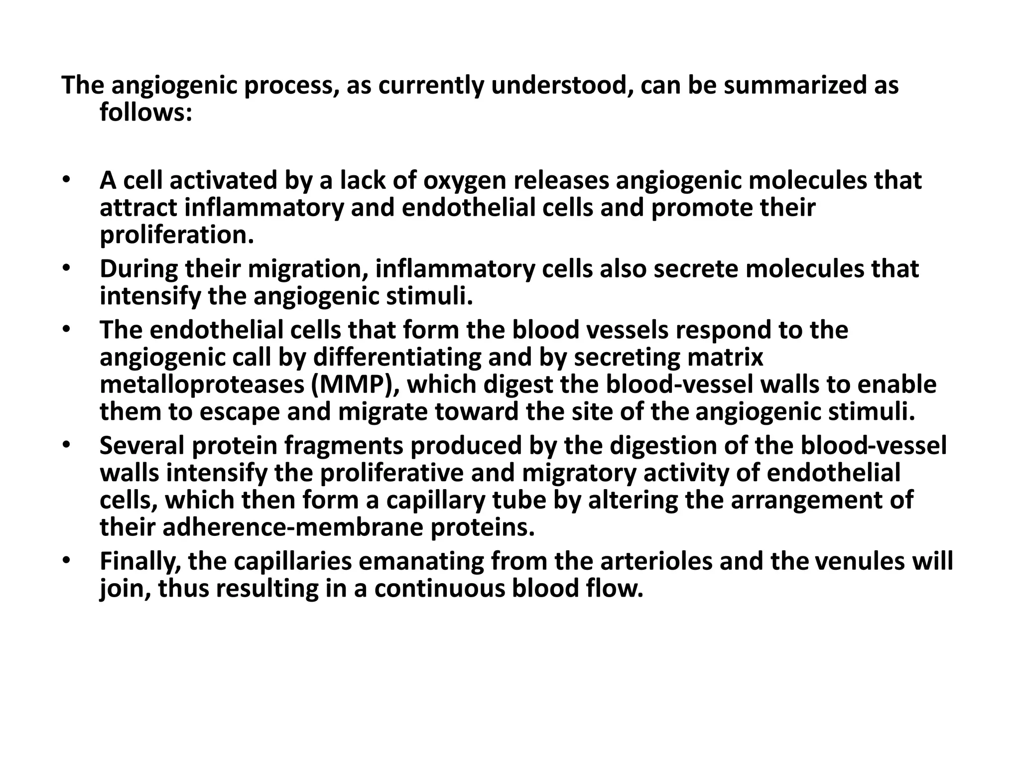 The angiogenic process, as currently understood, can be summarized as
follows:
• A cell activated by a lack of oxygen releases angiogenic molecules that
attract inflammatory and endothelial cells and promote their
proliferation.
• During their migration, inflammatory cells also secrete molecules that
intensify the angiogenic stimuli.
• The endothelial cells that form the blood vessels respond to the
angiogenic call by differentiating and by secreting matrix
metalloproteases (MMP), which digest the blood-vessel walls to enable
them to escape and migrate toward the site of the angiogenic stimuli.
• Several protein fragments produced by the digestion of the blood-vessel
walls intensify the proliferative and migratory activity of endothelial
cells, which then form a capillary tube by altering the arrangement of
their adherence-membrane proteins.
• Finally, the capillaries emanating from the arterioles and the venules will
join, thus resulting in a continuous blood flow.
 