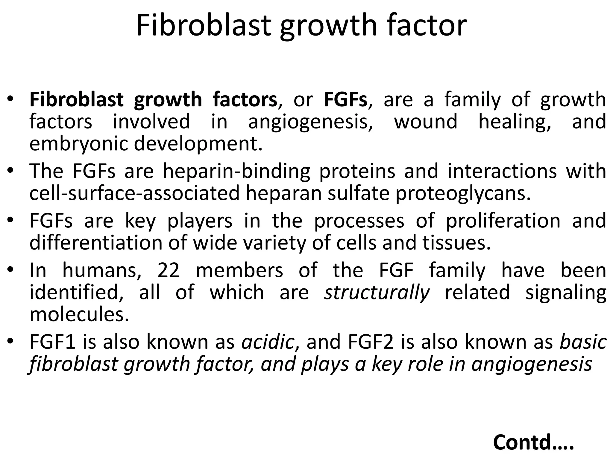 Fibroblast growth factor
• Fibroblast growth factors, or FGFs, are a family of growth
factors involved in angiogenesis, wound healing, and
embryonic development.
• The FGFs are heparin-binding proteins and interactions with
cell-surface-associated heparan sulfate proteoglycans.
• FGFs are key players in the processes of proliferation and
differentiation of wide variety of cells and tissues.
• In humans, 22 members of the FGF family have been
identified, all of which are structurally related signaling
molecules.
• FGF1 is also known as acidic, and FGF2 is also known as basic
fibroblast growth factor, and plays a key role in angiogenesis
Contd….
 