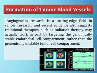 Formation of Tumor Blood Vessels
Angiogenesis research is a cutting-edge field in
cancer research, and recent evidence also suggests
traditional therapies, such as radiation therapy, may
actually work in part by targeting the genomically
stable endothelial cell compartment, rather than the
genomically unstable tumor cell compartment.
 