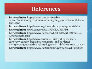 References
• Retrieved from: https://www.cancer.gov/about-
cancer/treatment/types/immunotherapy/angiogenesis-inhibitors-
fact-sheet
• Retrieved from: http://www.angioworld.com/angiogenesis.htm
• Retrieved from: www.cancer.gov/.../ANGIOGEN.PDF
• Retrieved from: https://www.news-medical.net/health/What-is-
Angiogenesis.aspx
• Retrieved from: http://www.cancer.net/navigating-cancer-
care/how-cancer-treated/personalized-and-targeted-
therapies/angiogenesis-and-angiogenesis-inhibitors-treat-cancer
• Retrieved from: https://www.ncbi.nlm.nih.gov/books/NBK53238/
 