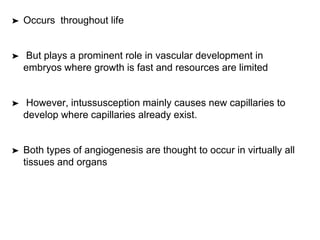 ➤ Occurs throughout life
➤ But plays a prominent role in vascular development in
embryos where growth is fast and resources are limited
➤ However, intussusception mainly causes new capillaries to
develop where capillaries already exist.
➤ Both types of angiogenesis are thought to occur in virtually all
tissues and organs
 