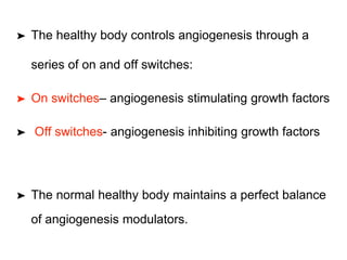 ➤ The healthy body controls angiogenesis through a
series of on and off switches:
➤ On switches– angiogenesis stimulating growth factors
➤ Off switches- angiogenesis inhibiting growth factors
➤ The normal healthy body maintains a perfect balance
of angiogenesis modulators.
 