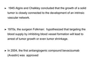 ➤ 1945 Algire and Chalkley concluded that the growth of a solid
tumor is closely connected to the development of an intrinsic
vascular network.
➤ 1970s, the surgeon Folkman: hypothesized that targeting the
blood supply by inhibiting blood vessel formation will lead to
arrest of tumor growth or even tumor shrinkage.
➤ In 2004, the first antiangiogenic compound bevacizumab
(Avastin) was approved
 