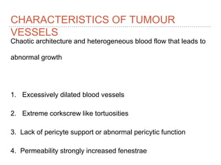 CHARACTERISTICS OF TUMOUR
VESSELS
Chaotic architecture and heterogeneous blood flow that leads to
abnormal growth
1. Excessively dilated blood vessels
2. Extreme corkscrew like tortuosities
3. Lack of pericyte support or abnormal pericytic function
4. Permeability strongly increased fenestrae
 