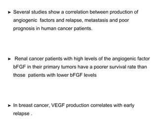 ➤ Several studies show a correlation between production of
angiogenic factors and relapse, metastasis and poor
prognosis in human cancer patients.
➤ Renal cancer patients with high levels of the angiogenic factor
bFGF in their primary tumors have a poorer survival rate than
those patients with lower bFGF levels
➤ In breast cancer, VEGF production correlates with early
relapse .
 