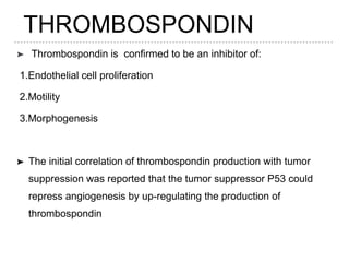THROMBOSPONDIN
➤ Thrombospondin is confirmed to be an inhibitor of:
1.Endothelial cell proliferation
2.Motility
3.Morphogenesis
➤ The initial correlation of thrombospondin production with tumor
suppression was reported that the tumor suppressor P53 could
repress angiogenesis by up-regulating the production of
thrombospondin
 