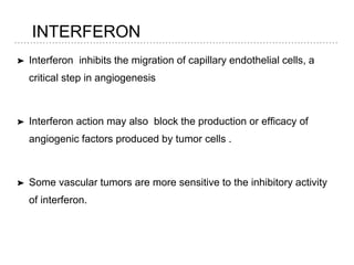 INTERFERON
➤ Interferon inhibits the migration of capillary endothelial cells, a
critical step in angiogenesis
➤ Interferon action may also block the production or efficacy of
angiogenic factors produced by tumor cells .
➤ Some vascular tumors are more sensitive to the inhibitory activity
of interferon.
 