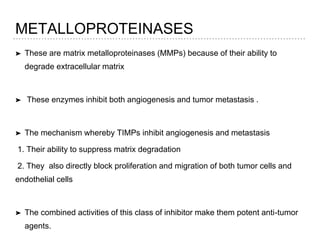 METALLOPROTEINASES
➤ These are matrix metalloproteinases (MMPs) because of their ability to
degrade extracellular matrix
➤ These enzymes inhibit both angiogenesis and tumor metastasis .
➤ The mechanism whereby TIMPs inhibit angiogenesis and metastasis
1. Their ability to suppress matrix degradation
2. They also directly block proliferation and migration of both tumor cells and
endothelial cells
➤ The combined activities of this class of inhibitor make them potent anti-tumor
agents.
 