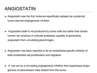 ANGIOSTATIN
➤ Angiostatin was the first molecule specifically isolated as a potential
tumor-derived angiogenesis inhibitor .
➤ Angiostatin itself is not produced by tumor cells but rather that certain
tumors can produce or activate proteases capable of generating
angiostatin from circulating plasminogen.
➤ Angiostatin has been reported to be an endothelial-specific inhibitor of
both endothelial cell proliferation and migration
➤ It can act as a circulating angiogenesis inhibitor that suppresses angio-
genesis at downstream sites distant from the tumor.
 