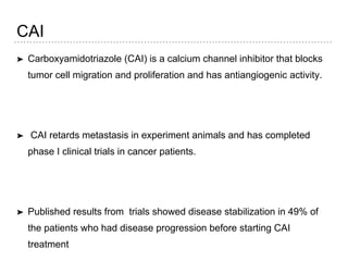 CAI
➤ Carboxyamidotriazole (CAI) is a calcium channel inhibitor that blocks
tumor cell migration and proliferation and has antiangiogenic activity.
➤ CAI retards metastasis in experiment animals and has completed
phase I clinical trials in cancer patients.
➤ Published results from trials showed disease stabilization in 49% of
the patients who had disease progression before starting CAI
treatment
 