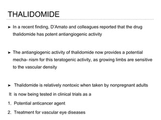 THALIDOMIDE
➤ In a recent finding, D’Amato and colleagues reported that the drug
thalidomide has potent antiangiogenic activity
➤ The antiangiogenic activity of thalidomide now provides a potential
mecha- nism for this teratogenic activity, as growing limbs are sensitive
to the vascular density
➤ Thalidomide is relatively nontoxic when taken by nonpregnant adults
It is now being tested in clinical trials as a
1. Potential anticancer agent
2. Treatment for vascular eye diseases
 