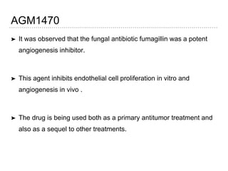 AGM1470
➤ It was observed that the fungal antibiotic fumagillin was a potent
angiogenesis inhibitor.
➤ This agent inhibits endothelial cell proliferation in vitro and
angiogenesis in vivo .
➤ The drug is being used both as a primary antitumor treatment and
also as a sequel to other treatments.
 