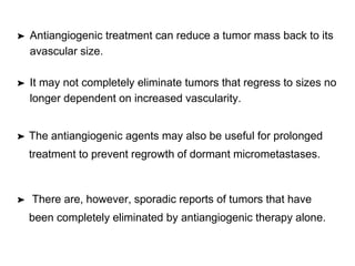 ➤ Antiangiogenic treatment can reduce a tumor mass back to its
avascular size.
➤ It may not completely eliminate tumors that regress to sizes no
longer dependent on increased vascularity.
➤ The antiangiogenic agents may also be useful for prolonged
treatment to prevent regrowth of dormant micrometastases.
➤ There are, however, sporadic reports of tumors that have
been completely eliminated by antiangiogenic therapy alone.
 