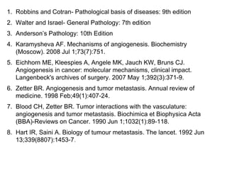 1. Robbins and Cotran- Pathological basis of diseases: 9th edition
2. Walter and Israel- General Pathology: 7th edition
3. Anderson’s Pathology: 10th Edition
4. Karamysheva AF. Mechanisms of angiogenesis. Biochemistry
(Moscow). 2008 Jul 1;73(7):751.
5. Eichhorn ME, Kleespies A, Angele MK, Jauch KW, Bruns CJ.
Angiogenesis in cancer: molecular mechanisms, clinical impact.
Langenbeck's archives of surgery. 2007 May 1;392(3):371-9.
6. Zetter BR. Angiogenesis and tumor metastasis. Annual review of
medicine. 1998 Feb;49(1):407-24.
7. Blood CH, Zetter BR. Tumor interactions with the vasculature:
angiogenesis and tumor metastasis. Biochimica et Biophysica Acta
(BBA)-Reviews on Cancer. 1990 Jun 1;1032(1):89-118.
8. Hart IR, Saini A. Biology of tumour metastasis. The lancet. 1992 Jun
13;339(8807):1453-7.
 