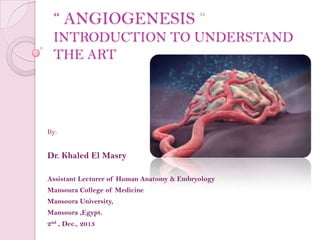 “ ANGIOGENESIS
INTRODUCTION TO UNDERSTAND
THE ART

By:

Dr. Khaled El Masry
Assistant Lecturer of Human Anatomy & Embryology
Mansoura College of Medicine
Mansoura University,
Mansoura ,Egypt.
2nd , Dec., 2013

 