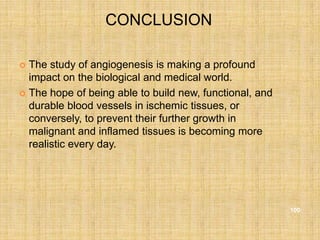 CONCLUSION

 The study of angiogenesis is making a profound
  impact on the biological and medical world.
 The hope of being able to build new, functional, and
  durable blood vessels in ischemic tissues, or
  conversely, to prevent their further growth in
  malignant and inflamed tissues is becoming more
  realistic every day.




                                                         100
 