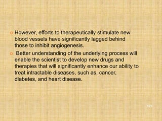  However, efforts to therapeutically stimulate new
  blood vessels have significantly lagged behind
  those to inhibit angiogenesis.
 Better understanding of the underlying process will
  enable the scientist to develop new drugs and
  therapies that will significantly enhance our ability to
  treat intractable diseases, such as, cancer,
  diabetes, and heart disease.



                                                             101
 