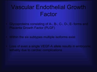 Vascular Endothelial Growth
             Factor
• Glycoproteins consisting of A-, B-, C-, D-, E- forms and
  Placenta Growth Factor (PLGF)

• Within the six subtypes multiple isoforms exist

• Loss of even a single VEGF-A allele results in embryonic
  lethality due to cardiac complications
 