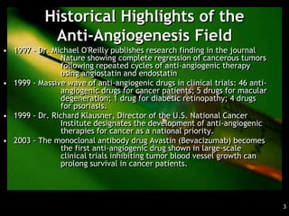 Historical Highlights of the
            Anti-Angiogenesis Field
• 1997 - Dr. Michael O'Reilly publishes research finding in the journal
               Nature showing complete regression of cancerous tumors
               following repeated cycles of anti-angiogenic therapy
               using angiostatin and endostatin
• 1999 - Massive wave of anti-angiogenic drugs in clinical trials: 46 anti-
               angiogenic drugs for cancer patients; 5 drugs for macular
               degeneration; 1 drug for diabetic retinopathy; 4 drugs
               for psoriasis.
• 1999 - Dr. Richard Klausner, Director of the U.S. National Cancer
               Institute designates the development of anti-angiogenic
               therapies for cancer as a national priority.
• 2003 - The monoclonal antibody drug Avastin (Bevacizumab) becomes
               the first anti-angiogenic drug shown in large-scale
               clinical trials inhibiting tumor blood vessel growth can
               prolong survival in cancer patients.




                                                                              3
 