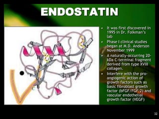 ENDOSTATIN
       • It was first discovered in
         1995 in Dr. Folkman’s
         lab
       • Phase I clinical studies
         began at M.D. Anderson
         November 1999
       • A naturally-occurring 20-
         kDa C-terminal fragment
         derived from type XVIII
         collagen.
       • Interfere with the pro-
         angiogenic action of
         growth factors such as
         basic fibroblast growth
         factor (bFGF/FGF-2) and
         vascular endothelial
         growth factor (VEGF)


                                      32
 