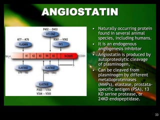 ANGIOSTATIN
       • Naturally occurring protein
         found in several animal
         species, including humans.
       • It is an endogenous
         angiogenesis inhibitor
       • Angiostatin is produced by
         autoproteolytic cleavage
         of plasminogen,
       • Can be cleaved from
         plasminogen by different
         metalloproteinases
         (MMPs), elastase, prostata-
         specific antigen (PSA), 13
         KD serine protease, or
         24KD endopeptidase.


                                       33
 