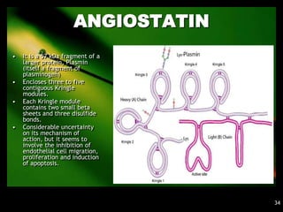 ANGIOSTATIN
•   It is a 57 kDa fragment of a
    larger protein, Plasmin
    (itself a fragment of
    plasminogen)
•   Encloses three to five
    contiguous Kringle
    modules.
•   Each Kringle module
    contains two small beta
    sheets and three disulfide
    bonds.
•   Considerable uncertainty
    on its mechanism of
    action, but it seems to
    involve the inhibition of
    endothelial cell migration,
    proliferation and induction
    of apoptosis.




                                    34
 