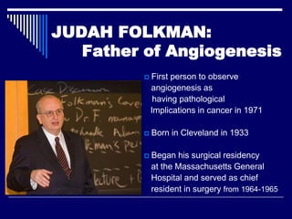 JUDAH FOLKMAN:
   Father of Angiogenesis
             First person to observe
              angiogenesis as
               having pathological
              Implications in cancer in 1971

             Born in Cleveland in 1933

             Began his surgical residency
              at the Massachusetts General
              Hospital and served as chief
              resident in surgery from 1964-1965
 