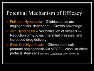 Potential Mechanism of Efficacy
   Folkman Hypothesis – Glioblastomas are
    angiogenesis- dependent – Growth advantage
   Jain Hypothesis – Normalization of vessels →
    Reduction of hypoxia, interstitial pressure, and
    increased drug delivery
   Stem Cell Hypothesis – Glioma stem cells
    promote angiogenesis via VEGF – Vascular niche
    protects stem cells (Bao et al., Cancer Res, 2006; 66:7843-8)
 