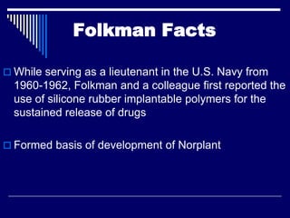Folkman Facts

 While serving as a lieutenant in the U.S. Navy from
  1960-1962, Folkman and a colleague first reported the
  use of silicone rubber implantable polymers for the
  sustained release of drugs

 Formed basis of development of Norplant
 