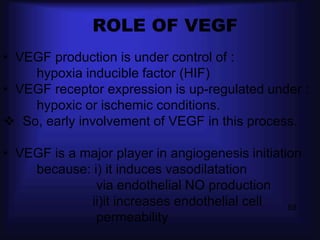ROLE OF VEGF
• VEGF production is under control of :
    hypoxia inducible factor (HIF)
• VEGF receptor expression is up-regulated under :
    hypoxic or ischemic conditions.
 So, early involvement of VEGF in this process.

• VEGF is a major player in angiogenesis initiation
    because: i) it induces vasodilatation
              via endothelial NO production
             ii)it increases endothelial cell    58
              permeability
 