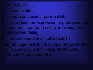 So it cause:
1. vasodilatation
2. increased vascular permeability
3. can induce the expression of proteases and
   receptors important in cellular invasion and
   tissue remodeling
4. prevent endothelial cell apoptosis
  But angiogenesis is not completely dependent
   on VEGF production. Recently shown by :
   Hansen-Algenstaedt et al.
                                            59
 